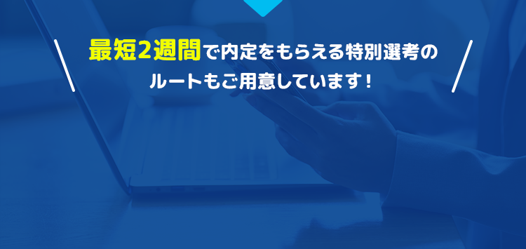 最短2週間で内定をもらえる特別先行のルートもご用意しています！