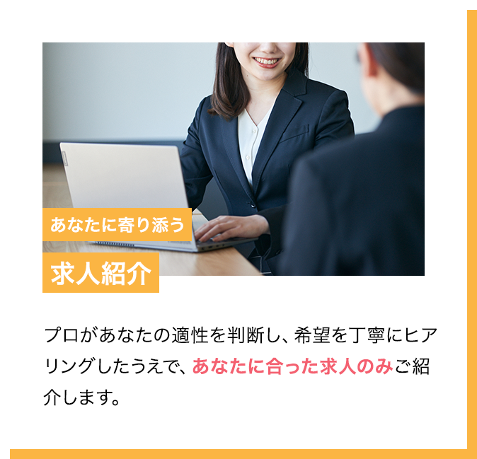POINT2 あなたに寄り添う求人紹介 プロがあなたの適性を判断し、希望を丁寧にヒアリングしたうえで、あなたに合った求人のみご紹介します。