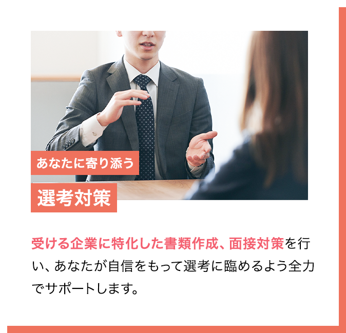 POINT3 あなたに寄り添う選考対策 受ける企業に特化した書類作成、面接対策を行い、あなたが自信をもって選考に臨めるよう全力でサポートします。