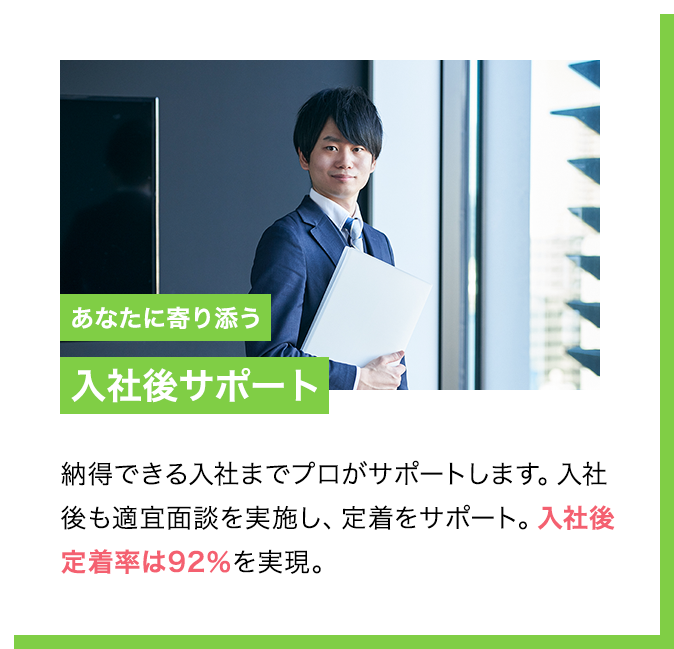POINT4 あなたに寄り添う入社後サポート 納得できる入社までプロがサポートします。入社後も適宜面談を実施し、定着をサポート。入社後定着率は92％を実現。