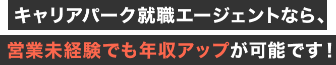 キャリアパーク就職エージェントなら、営業未経験でも年収アップが可能です！